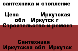 сантехника и отопление › Цена ­ 3 500 - Иркутская обл., Иркутск г. Строительство и ремонт » Сантехника   . Иркутская обл.,Иркутск г.